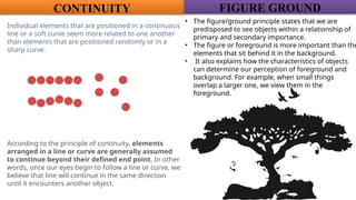 CONTINUITY
Individual elements that are positioned in a continuous
line or a soft curve seem more related to one another
than elements that are positioned randomly or in a
sharp curve.
According to the principle of continuity, elements
arranged in a line or curve are generally assumed
to continue beyond their defined end point. In other
words, once our eyes begin to follow a line or curve, we
believe that line will continue in the same direction
until it encounters another object.
• The figure/ground principle states that we are
predisposed to see objects within a relationship of
primary and secondary importance.
• The figure or foreground is more important than the
elements that sit behind it in the background.
• It also explains how the characteristics of objects
can determine our perception of foreground and
background. For example, when small things
overlap a larger one, we view them in the
foreground.
FIGURE GROUND
 