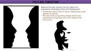 FIGURE GROUND
Based on the color, contrast, size, etc, objects are
separated as whole figures from their backgrounds.
• Smallness means that we favor interpreting small
objects as figures.
• The idea that surrounding shapes tend to be
interpreted as background to the shapes that
they surround.
 