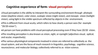 Cognitive experience of form- visual perception
•Visual perception is the ability to interpret the surrounding environment through photopic
vision (daytime vision), color vision, scotopic vision (night vision), and mesopic vision (twilight
vision), using light in the visible spectrum reflected by objects in the environment.
•This is different from visual acuity, which refers to how clearly a person sees (for example
"20/20 vision").
•A person can have problems with visual perceptual processing even if they have 20/20 vision.
•The resulting perception is also known as vision, sight, or eyesight (adjectives visual, optical,
and ocular, respectively).
•The various physiological components involved in vision are referred to collectively as the
visual system, and are the focus of much research in linguistics, psychology, cognitive science,
neuroscience, and molecular biology, collectively referred to as vision science.
 