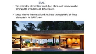 • The geometric elements of point, line, plane, and volume can be
arranged to articulate and define space.
• Space inherits the sensual and aesthetic characteristics of those
elements in its field/frame.
SPAC
E
 