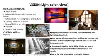 VISION (Light, color, views)
LIGHT AND ARCHITECTURE :
 What is light
• Relationship between light space and
human
• Relationship between light and architecture
 Lighting –Natural, artificial.
• Natural lighting architecture
 Daylight
• T
ypes of day lighting
 Artificial Lighting
• T
ypes of Artificial
Lighting
•The perception of space is directly connected to the way
light integrates with it.
•What we see, what we experience and how we interpret the
elements is affected by how light interacts with us and with
the environment.
• The dynamic daylight and artificial lighting are able to
instigate and provoke different visual experiences and
moods.
•Due to the light, it is possible to perceive different
 