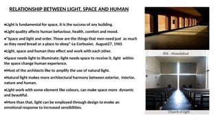 RELATIONSHIP BETWEEN LIGHT, SPACE AND HUMAN
•Light is fundamental for space, it is the success of any building.
•Light quality affects human behaviour, health, comfort and mood.
•"Space and light and order. Those are the things that men need just as much
as they need bread or a place to sleep"-Le Corbusier, August27, 1965
•Light, space and human they effect and work with each other.
•Space needs light to illuminate; light needs space to receive it, light within
the space change human experience.
•Most of the architects like to amplify the use of natural light.
•Natural light makes more architectural harmony between exterior, interior,
nature and human.
•Light work with some element like colours, can make space more dynamic
and beautiful.
•More than that, light can be employed through design to evoke an
emotional response to increased sensibilities.
 