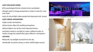 d
LIGHT INFLUENCE MOOD:
•The psychological factors should not be overlooked.
•People need to change perspective in order to relax the eyes
and mood.
•Lack of natural light makes people feel depressed and tensed.
LIGHT CREATE ATMOSPHERE:
•Light creates atmosphere.
•Many factors affect the building atmosphere.
•Natural light is one of the most important factors.
•Architect needs to use light to create a different order an
rhythm change the spatial effect gives different atmosphere.
LIGHTING:
•Naturally -by daylight received from the sky.
•Artificially -by electric lamps or other artificial light sources.
 