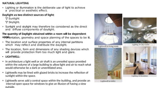 NATURAL LIGHTING
• Lighting or illumination is the deliberate use of light to achieve
a practical or aesthetic effect.
Daylight as two distinct sources of light:
 Sunlight
 Skylight.
• Sunlight and skylight may therefore be considered as the direct
and diffuse components of daylight.
The quantity of Daylight obtained within a room will be dependent
upon:
• Orientation, geometry and space planning of the spaces to be lit.
• The location and surface properties of any internal partitions
which may reflect and distribute the daylight.
• The location, form and dimensions of any shading devices which
will provide protection from too much light and glare.
• LIGHTWELL:
• In architecture a light well or air shaft is an unroofed space provided
within the volume of a large building to allow light and air to reach what
would otherwise be a dark or unventilated area.
• Lightwells may be lined with glazed bricks to increase the reflection of
sunlight within the space.
• Lightwells serve add a central space within the building, and provide an
internal open space for windows to give an illusion of having a view
outside.
 