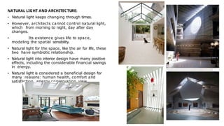 NATURAL LIGHT AND ARCHITECTURE:
• Natural light keeps changing through times.
• However, architects cannot control natural light,
which from morning to night, day after day
changes.
• Its existence gives life to space,
modeling the spatial sensibility.
• Natural light for the space, like the air for life, these
two have symbiotic relationship.
• Natural light into interior design have many positive
effects, including the considerable financial savings
in energy.
• Natural light is considered a beneficial design for
many reasons: human health, comfort and
satisfaction, energy conservation, view.
 