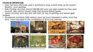 COLORS IN ARCHITECTURE
• Color has been effectively used in architecture since ancient times, as the ancient
Neolithic cave paintings.
• Early Christian churches (around 450-500 AD) were very plain outside but they were
covered with colored mosaics inside that showed biblical figures.
• Gothic churches were also alive with color, by way of paintings and stained glass
windows.
• Renaissance architects (15th century) were not much interested in colors, since they
were more interested in the composition of forms and volumes.
 