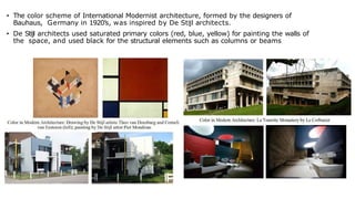 • The color scheme of International Modernist architecture, formed by the designers of
Bauhaus, Germany in 1920’s, was inspired by De Stijl architects.
• De Stijl architects used saturated primary colors (red, blue, yellow) for painting the walls of
the space, and used black for the structural elements such as columns or beams
 