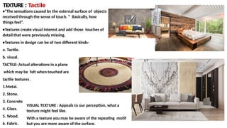 TEXTURE : Tactile
•“The sensations caused by the external surface of objects
received through the sense of touch. ” Basically, how
things feel”.
•Textures create visual interest and add those touches of
detail that were previously missing.
•Textures in design can be of two different kinds-
a. Tactile.
b. visual.
TACTILE: Actual alterations in a plane
which may be felt when touched are
tactile textures .
1.Metal.
2. Stone.
3. Concrete
4. Glass.
5. Wood.
6. Fabric.
VISUAL TEXTURE : Appeals to our perception, what a
texture might feel like.
With a texture you may be aware of the repeating motif
but you are more aware of the surface.
 