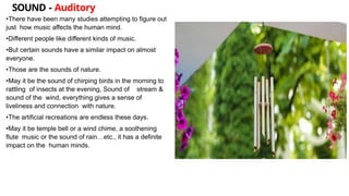 SOUND - Auditory
•There have been many studies attempting to figure out
just how music affects the human mind.
•Different people like different kinds of music.
•But certain sounds have a similar impact on almost
everyone.
•Those are the sounds of nature.
•May it be the sound of chirping birds in the morning to
rattling of insects at the evening, Sound of stream &
sound of the wind, everything gives a sense of
liveliness and connection with nature.
•The artificial recreations are endless these days.
•May it be temple bell or a wind chime, a soothening
flute music or the sound of rain…etc., it has a definite
impact on the human minds.
 