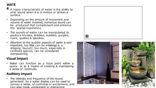 WATE
R
• A major characteristic of water is the ability to
emit sound when it is in motion or strikes a
surface.
• Depending on the amount of movement and
volume of water involved, numerous sound can
be produced that complement and enhance
the spatial experience.
• The sounds of water can be manipulated to
produce trickles, dribbles, bubbles, gurgles,
roars, gushes & splashes.
• Attention to the audible aspects of water is very
important; too little can be irritating(i.e. a
dripping faucet); too much, especially in
confined spaces, can be considered
overpowering.
Visual Impact
• Water can function as a focal point within a
space or as a means of creating & maintaining
a sense of continuity.
Auditory impact
• The intensity and frequency of the sound
generated by a water display can be used to
convey a sense of calmness or excitement, and
can also mask unpleasant or distracting
 