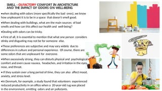 SMELL - OLFACTORY COMFORT IN ARCHITECTURE
AND THE IMPACT OF ODORS ON WELL-BEING
•when dealing with odors (more specifically the bad ones), we know
how unpleasant it is to be in a space that doesn't smell good.
•When dealing with buildings, what are the main sources of bad
smells and how can this affect our health and well-being?
•Dealing with odors can be tricky.
• First of all, it is essential to mention that what one person considers
stinky and disgusting may not be for someone else.
•These preferences are subjective and may vary widely due to
differences in culture and personal experience. Of course, there are
some odors that are unpleasant for everyone.
•When excessively strong, they can disturb physical and psychological
comfort and even cause nausea, headaches, and irritation in the eyes,
nose, and throat.
• If they sustain over a long period of time, they can also affect mood,
anxiety, and stress level.
•In Denmark, for example, a study found that volunteers experienced
reduced productivity in an office when a 20-year-old rug was placed
in the environment, emitting odors and air pollutants.
 