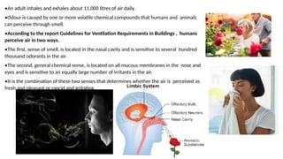 •An adult inhales and exhales about 11,000 litres of air daily.
•Odour is caused by one or more volatile chemical compounds that humans and animals
can perceive through smell.
•According to the report Guidelines for Ventilation Requirements in Buildings , humans
perceive air in two ways.
•The first, sense of smell, is located in the nasal cavity and is sensitive to several hundred
thousand odorants in the air.
•The second, general chemical sense, is located on all mucous membranes in the nose and
eyes and is sensitive to an equally large number of irritants in the air.
•It is the combination of these two senses that determines whether the air is perceived as
fresh and pleasant or rancid and irritating.
 