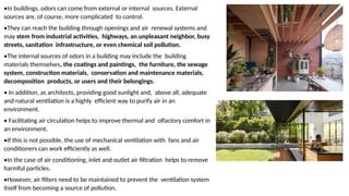 •In buildings, odors can come from external or internal sources. External
sources are, of course, more complicated to control.
•They can reach the building through openings and air renewal systems and
may stem from industrial activities, highways, an unpleasant neighbor, busy
streets, sanitation infrastructure, or even chemical soil pollution.
•The internal sources of odors in a building may include the building
materials themselves, the coatings and paintings, the furniture, the sewage
system, construction materials, conservation and maintenance materials,
decomposition products, or users and their belongings.
• In addition, as architects, providing good sunlight and, above all, adequate
and natural ventilation is a highly efficient way to purify air in an
environment.
• Facilitating air circulation helps to improve thermal and olfactory comfort in
an environment.
•If this is not possible, the use of mechanical ventilation with fans and air
conditioners can work efficiently as well.
•In the case of air conditioning, inlet and outlet air filtration helps to remove
harmful particles.
•However, air filters need to be maintained to prevent the ventilation system
itself from becoming a source of pollution.
 