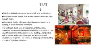 TAST
E
•Taste is probably the toughest sense to link to in architecture.
•It has been proven though that architecture can stimulate taste
through vision.
•It is possible that by mixing certain colors within objects of a
building, it elicits some oral sensations.
•For architect, client, user, professionals, and the public,
proportion between aesthetics of the building, its position in city
view, life experience and presence in the building, along with a
look at fashion and common patterns, are Foundations of
valuation and judgment , are criteria of choosing optimal building
or origin of taste in architecture.
 