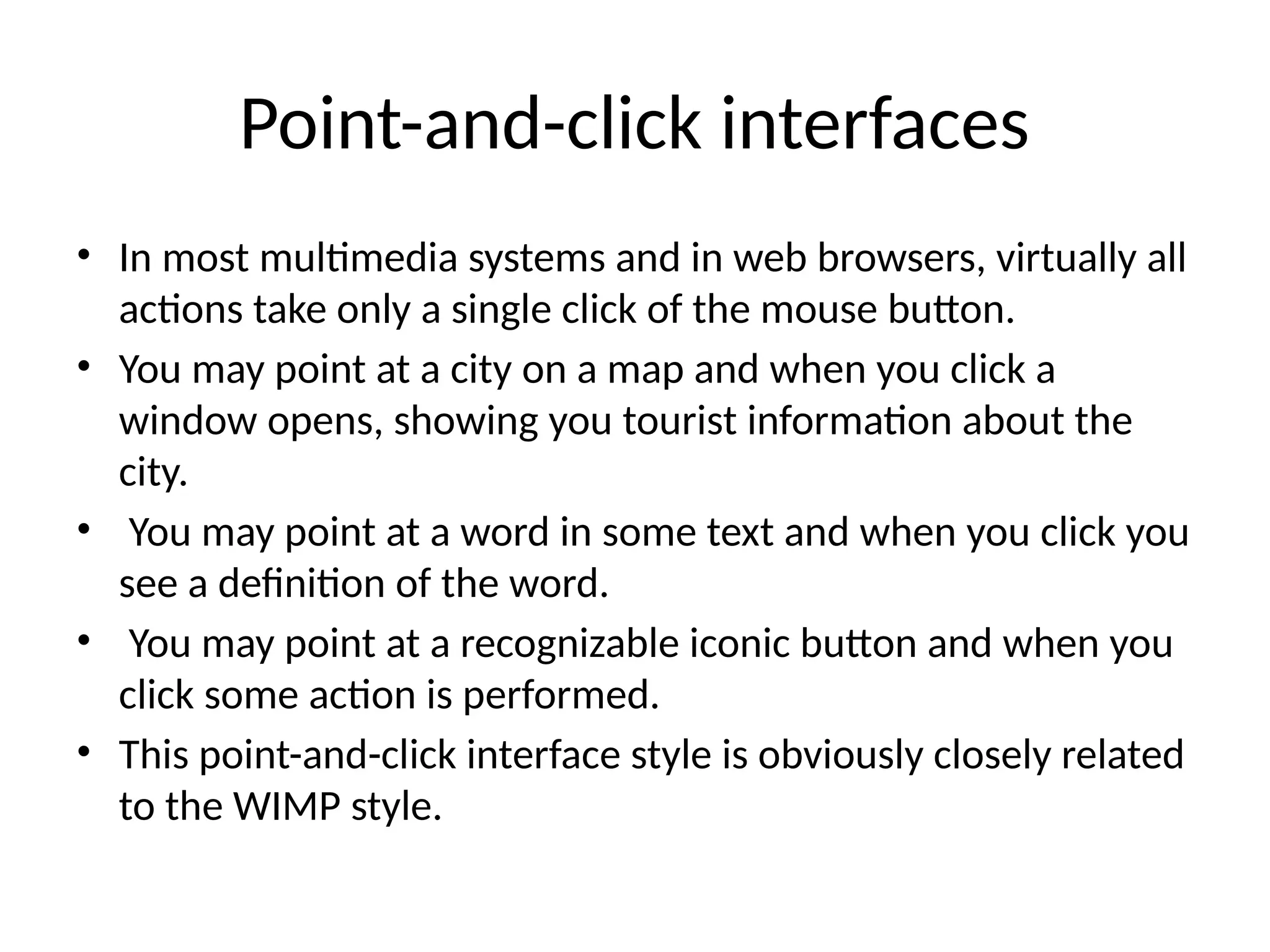 Point-and-click interfaces
• In most multimedia systems and in web browsers, virtually all
actions take only a single click of the mouse button.
• You may point at a city on a map and when you click a
window opens, showing you tourist information about the
city.
• You may point at a word in some text and when you click you
see a definition of the word.
• You may point at a recognizable iconic button and when you
click some action is performed.
• This point-and-click interface style is obviously closely related
to the WIMP style.
 