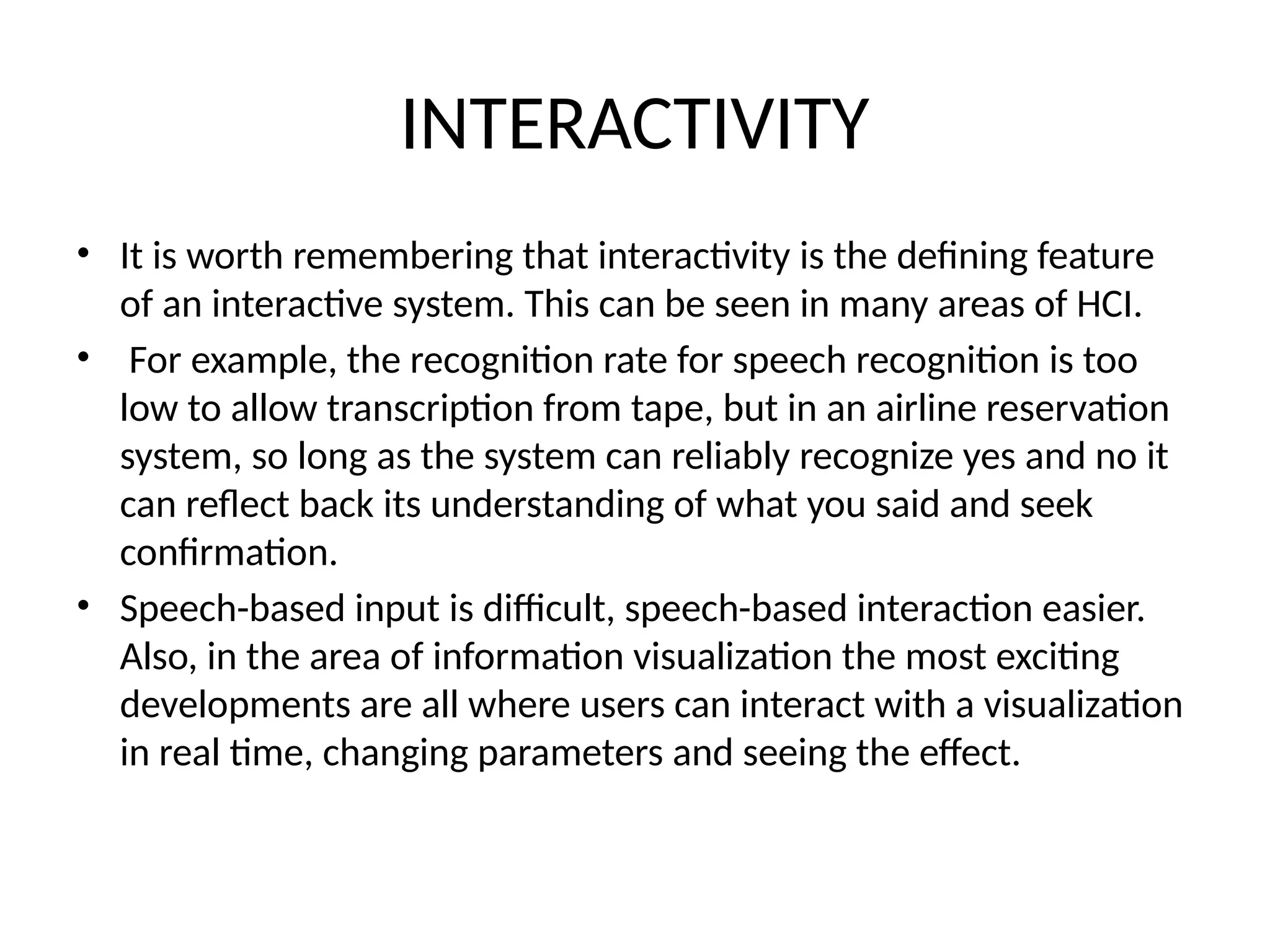 INTERACTIVITY
• It is worth remembering that interactivity is the defining feature
of an interactive system. This can be seen in many areas of HCI.
• For example, the recognition rate for speech recognition is too
low to allow transcription from tape, but in an airline reservation
system, so long as the system can reliably recognize yes and no it
can reflect back its understanding of what you said and seek
confirmation.
• Speech-based input is difficult, speech-based interaction easier.
Also, in the area of information visualization the most exciting
developments are all where users can interact with a visualization
in real time, changing parameters and seeing the effect.
 