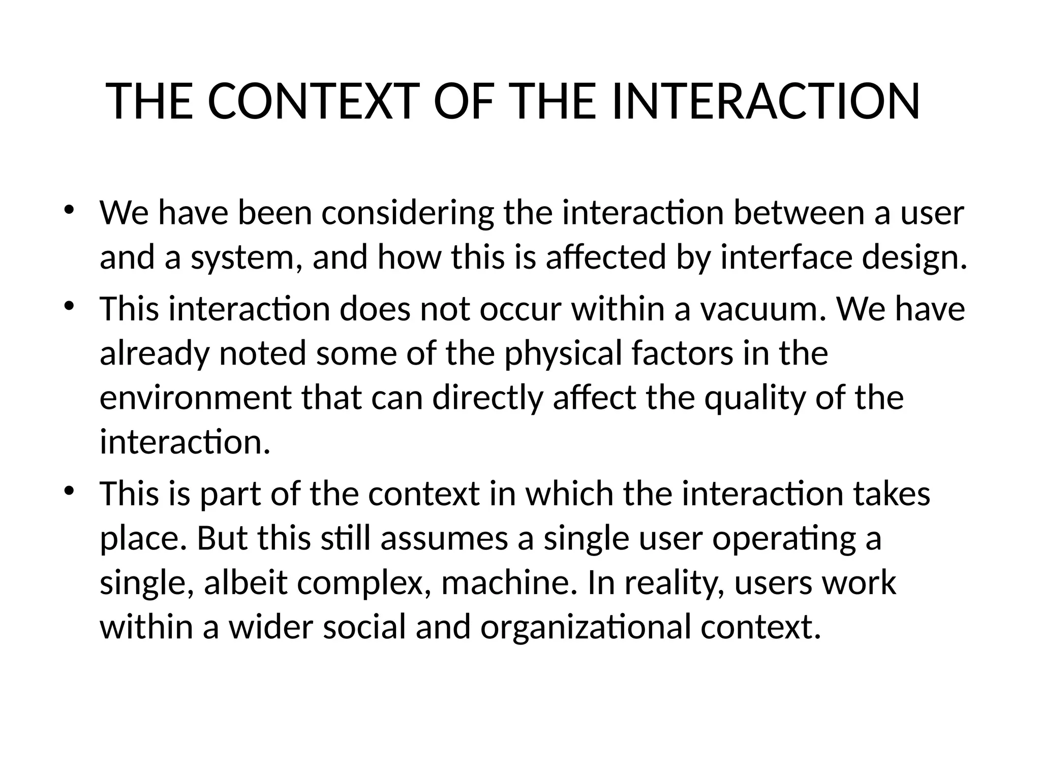 THE CONTEXT OF THE INTERACTION
• We have been considering the interaction between a user
and a system, and how this is affected by interface design.
• This interaction does not occur within a vacuum. We have
already noted some of the physical factors in the
environment that can directly affect the quality of the
interaction.
• This is part of the context in which the interaction takes
place. But this still assumes a single user operating a
single, albeit complex, machine. In reality, users work
within a wider social and organizational context.
 