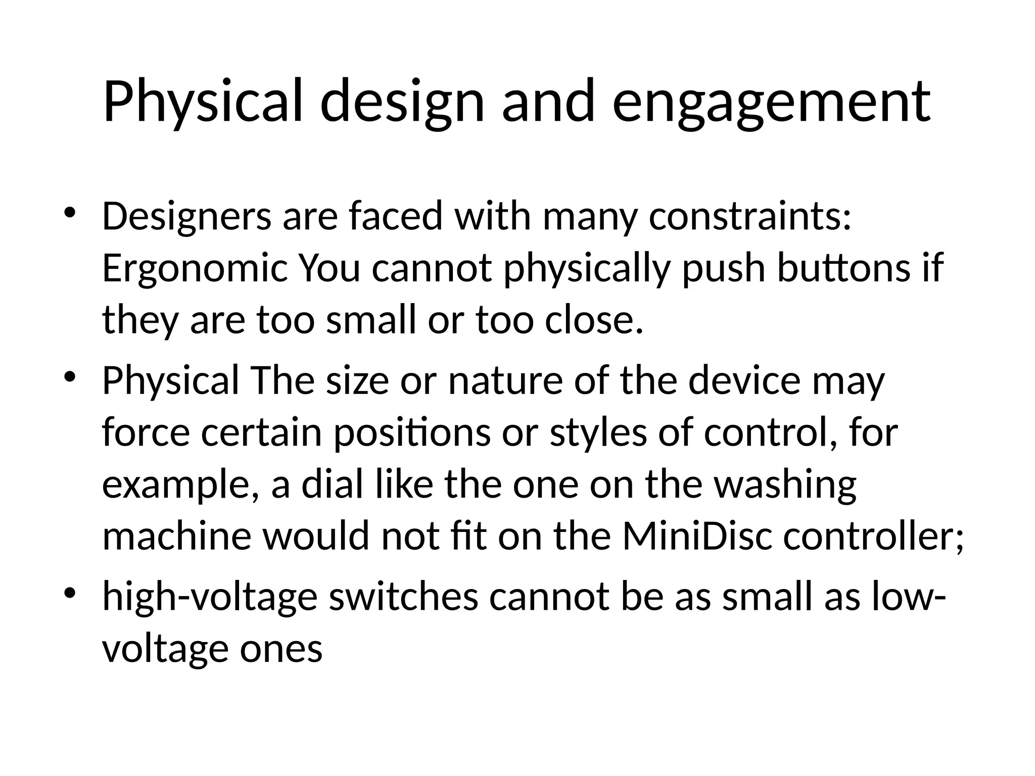 Physical design and engagement
• Designers are faced with many constraints:
Ergonomic You cannot physically push buttons if
they are too small or too close.
• Physical The size or nature of the device may
force certain positions or styles of control, for
example, a dial like the one on the washing
machine would not fit on the MiniDisc controller;
• high-voltage switches cannot be as small as low-
voltage ones
 