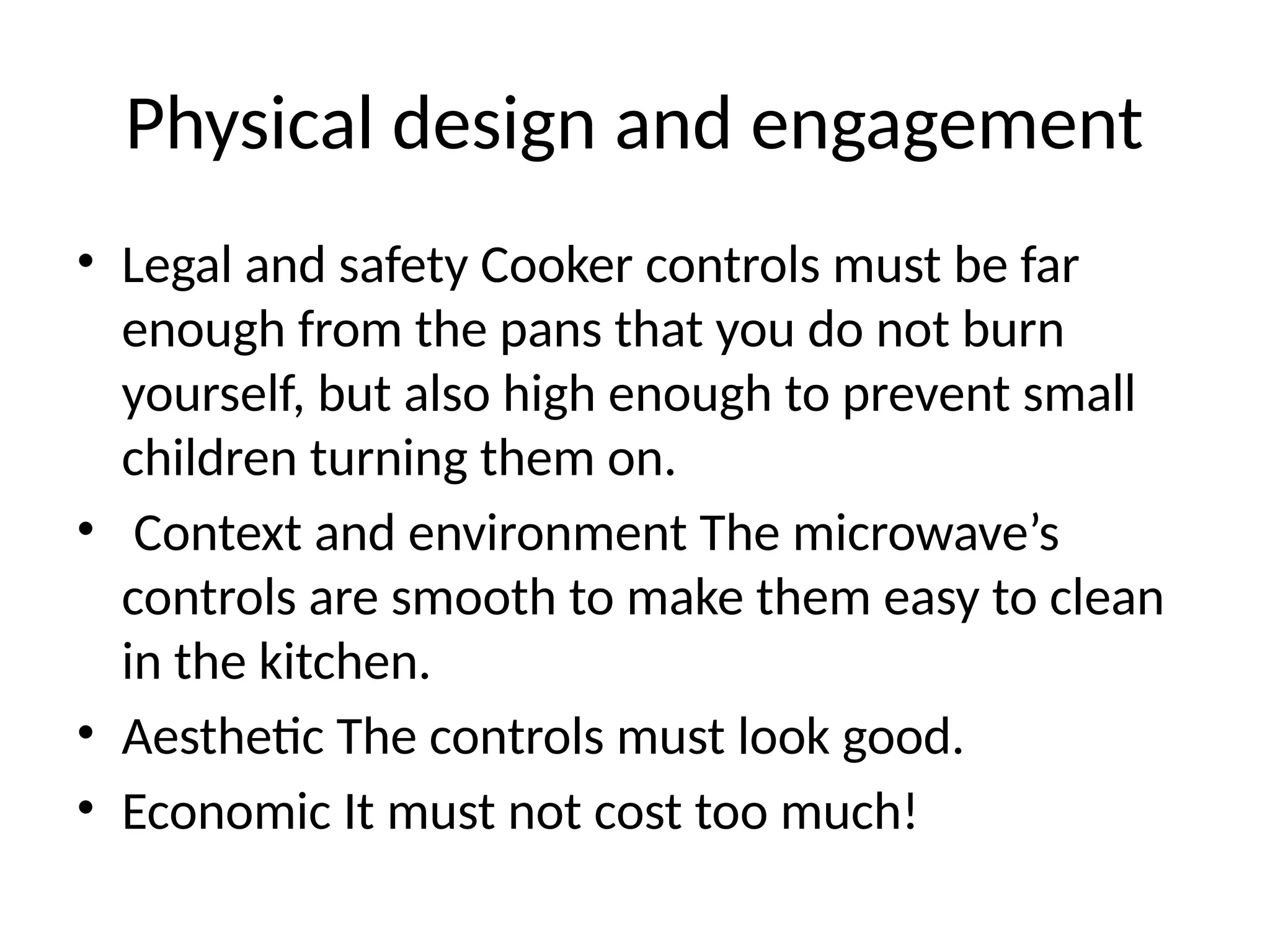 Physical design and engagement
• Legal and safety Cooker controls must be far
enough from the pans that you do not burn
yourself, but also high enough to prevent small
children turning them on.
• Context and environment The microwave’s
controls are smooth to make them easy to clean
in the kitchen.
• Aesthetic The controls must look good.
• Economic It must not cost too much!
 