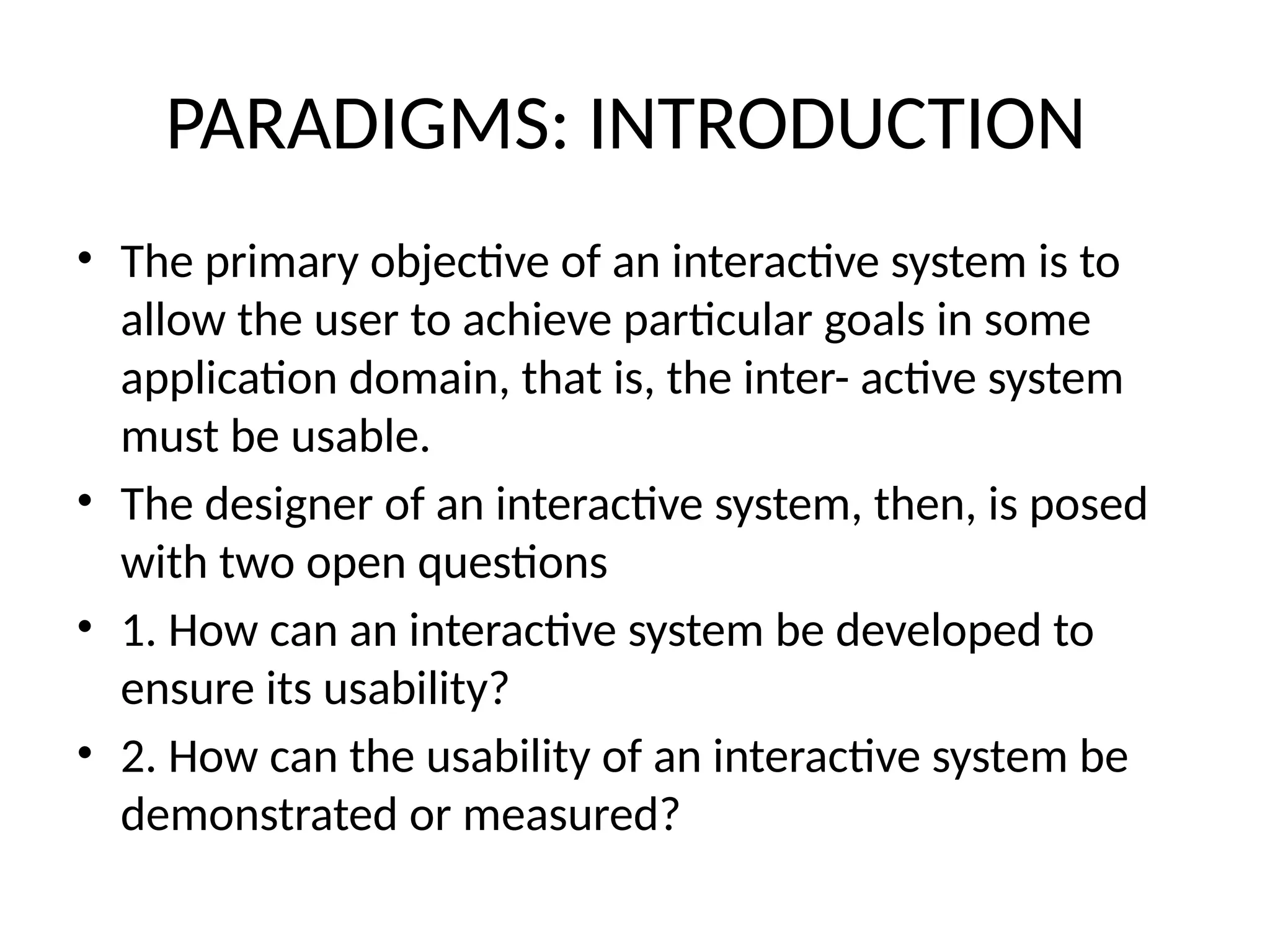 PARADIGMS: INTRODUCTION
• The primary objective of an interactive system is to
allow the user to achieve particular goals in some
application domain, that is, the inter- active system
must be usable.
• The designer of an interactive system, then, is posed
with two open questions
• 1. How can an interactive system be developed to
ensure its usability?
• 2. How can the usability of an interactive system be
demonstrated or measured?
 