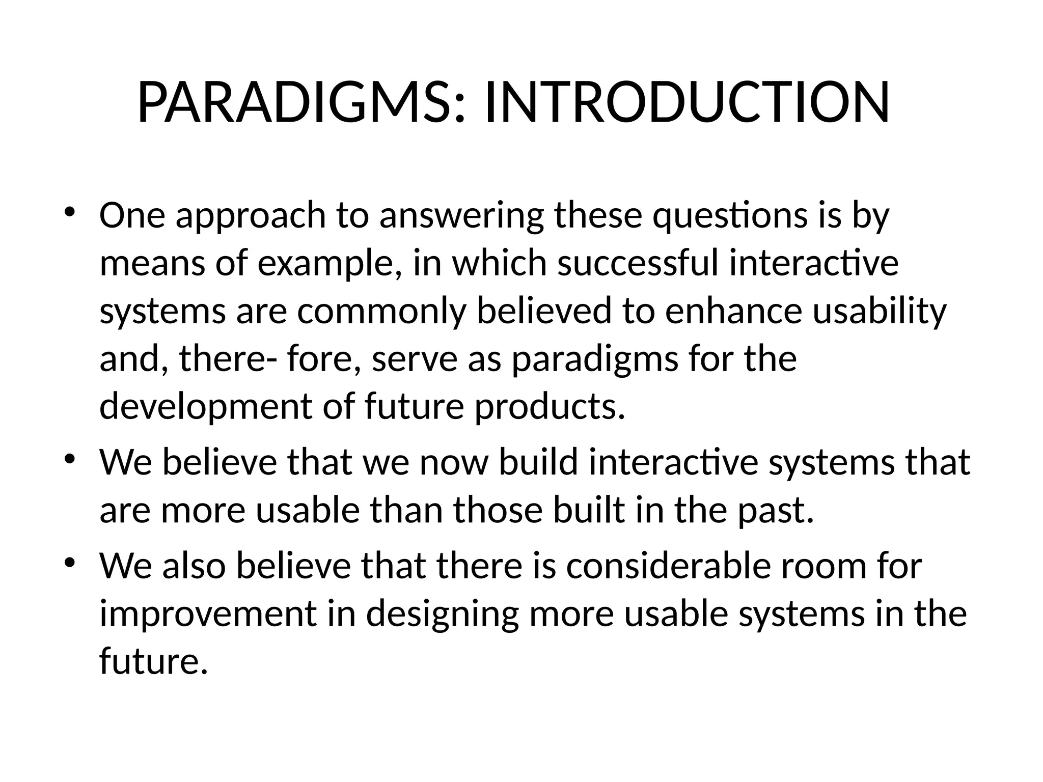 PARADIGMS: INTRODUCTION
• One approach to answering these questions is by
means of example, in which successful interactive
systems are commonly believed to enhance usability
and, there- fore, serve as paradigms for the
development of future products.
• We believe that we now build interactive systems that
are more usable than those built in the past.
• We also believe that there is considerable room for
improvement in designing more usable systems in the
future.
 