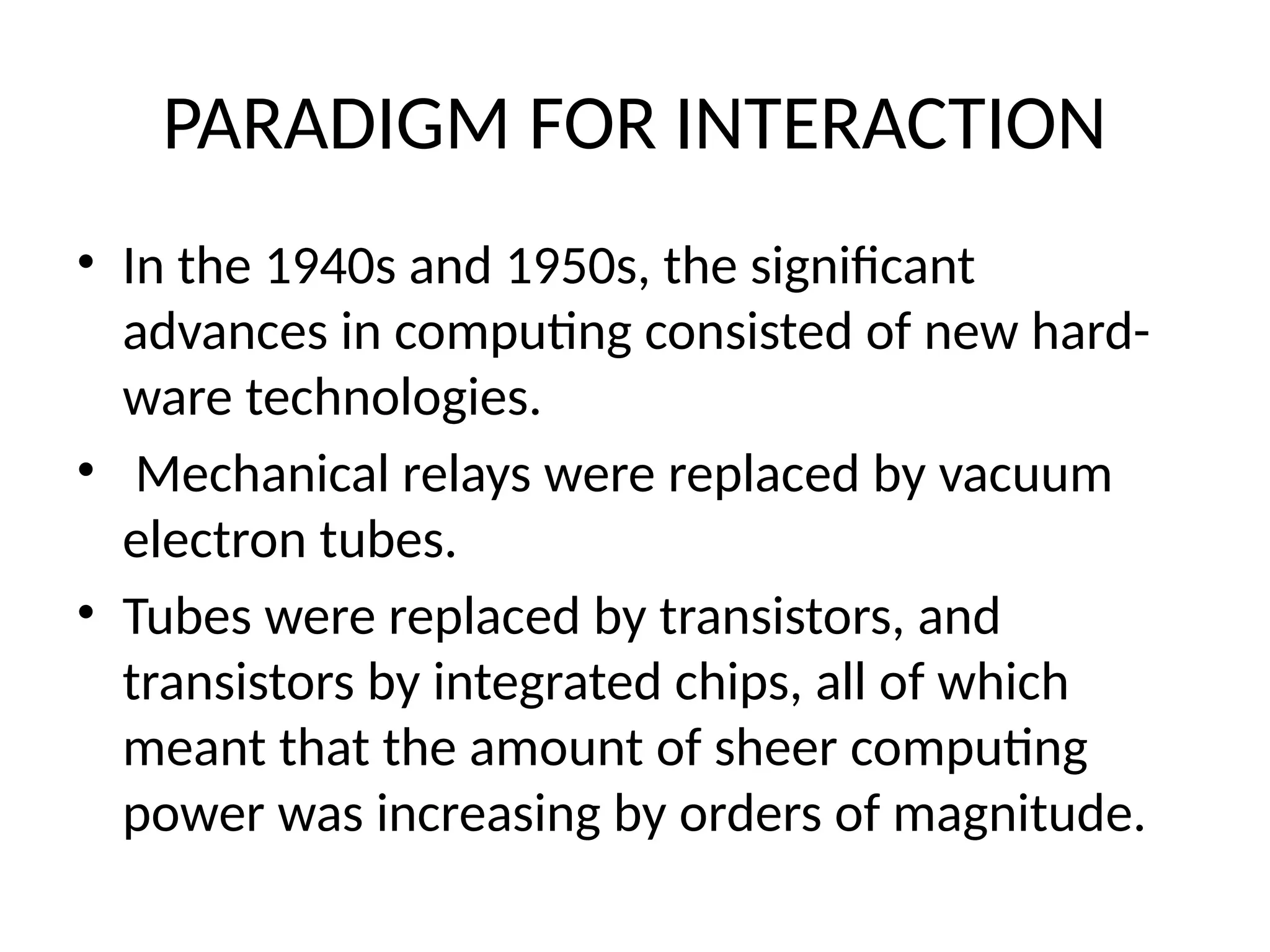 PARADIGM FOR INTERACTION
• In the 1940s and 1950s, the significant
advances in computing consisted of new hard-
ware technologies.
• Mechanical relays were replaced by vacuum
electron tubes.
• Tubes were replaced by transistors, and
transistors by integrated chips, all of which
meant that the amount of sheer computing
power was increasing by orders of magnitude.
 