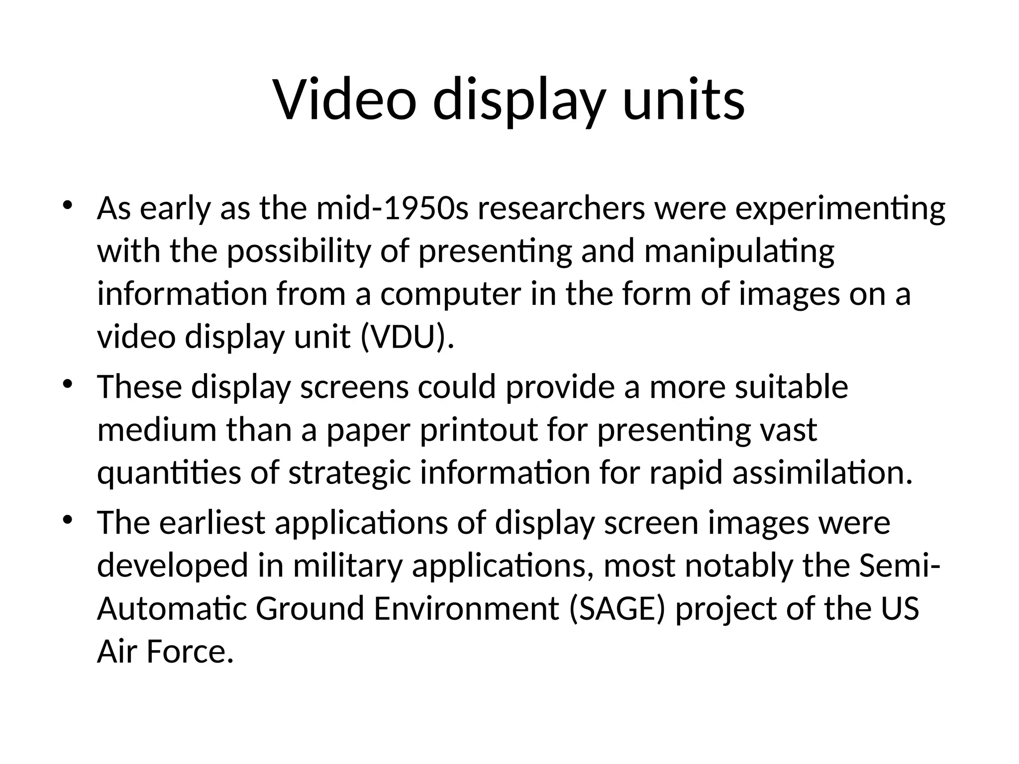 Video display units
• As early as the mid-1950s researchers were experimenting
with the possibility of presenting and manipulating
information from a computer in the form of images on a
video display unit (VDU).
• These display screens could provide a more suitable
medium than a paper printout for presenting vast
quantities of strategic information for rapid assimilation.
• The earliest applications of display screen images were
developed in military applications, most notably the Semi-
Automatic Ground Environment (SAGE) project of the US
Air Force.
 