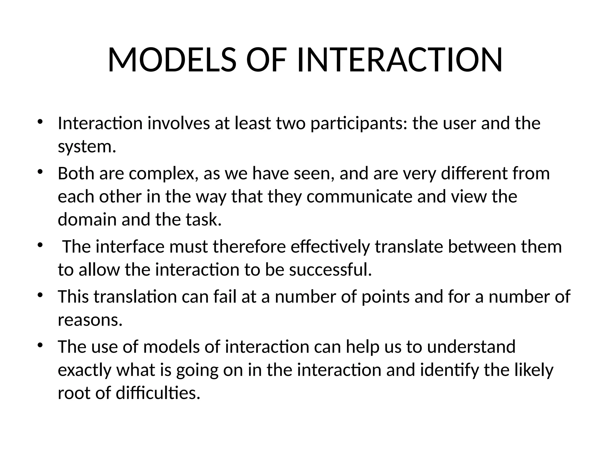 MODELS OF INTERACTION
• Interaction involves at least two participants: the user and the
system.
• Both are complex, as we have seen, and are very different from
each other in the way that they communicate and view the
domain and the task.
• The interface must therefore effectively translate between them
to allow the interaction to be successful.
• This translation can fail at a number of points and for a number of
reasons.
• The use of models of interaction can help us to understand
exactly what is going on in the interaction and identify the likely
root of difficulties.
 