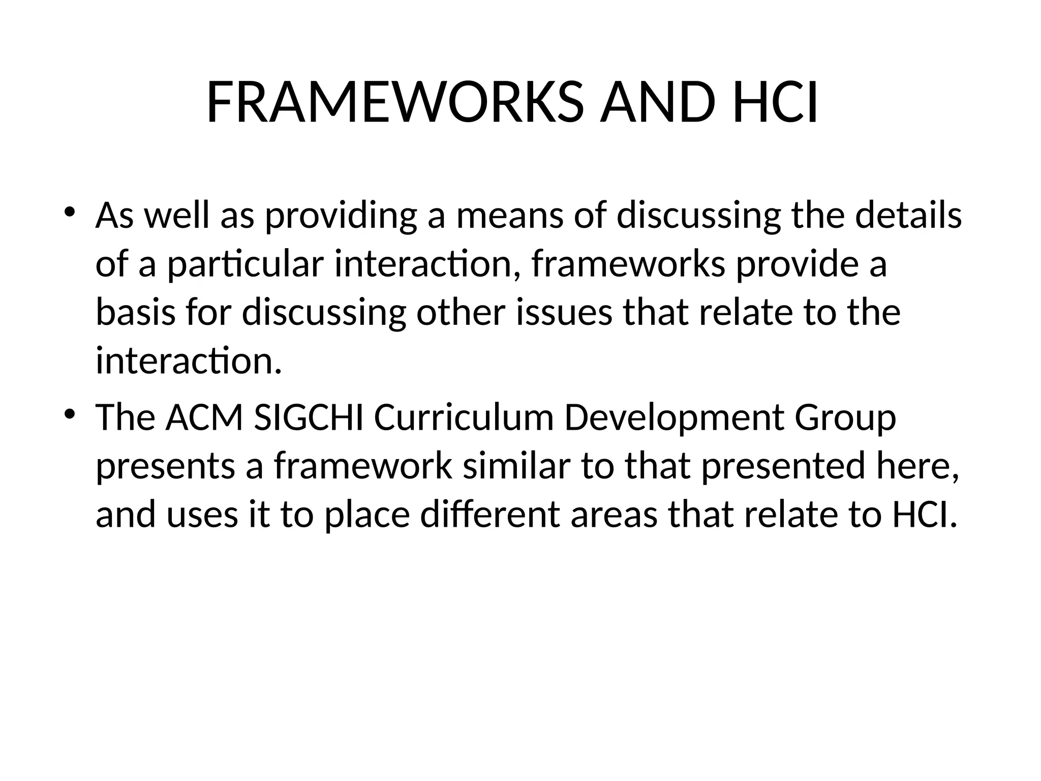 FRAMEWORKS AND HCI
• As well as providing a means of discussing the details
of a particular interaction, frameworks provide a
basis for discussing other issues that relate to the
interaction.
• The ACM SIGCHI Curriculum Development Group
presents a framework similar to that presented here,
and uses it to place different areas that relate to HCI.
 