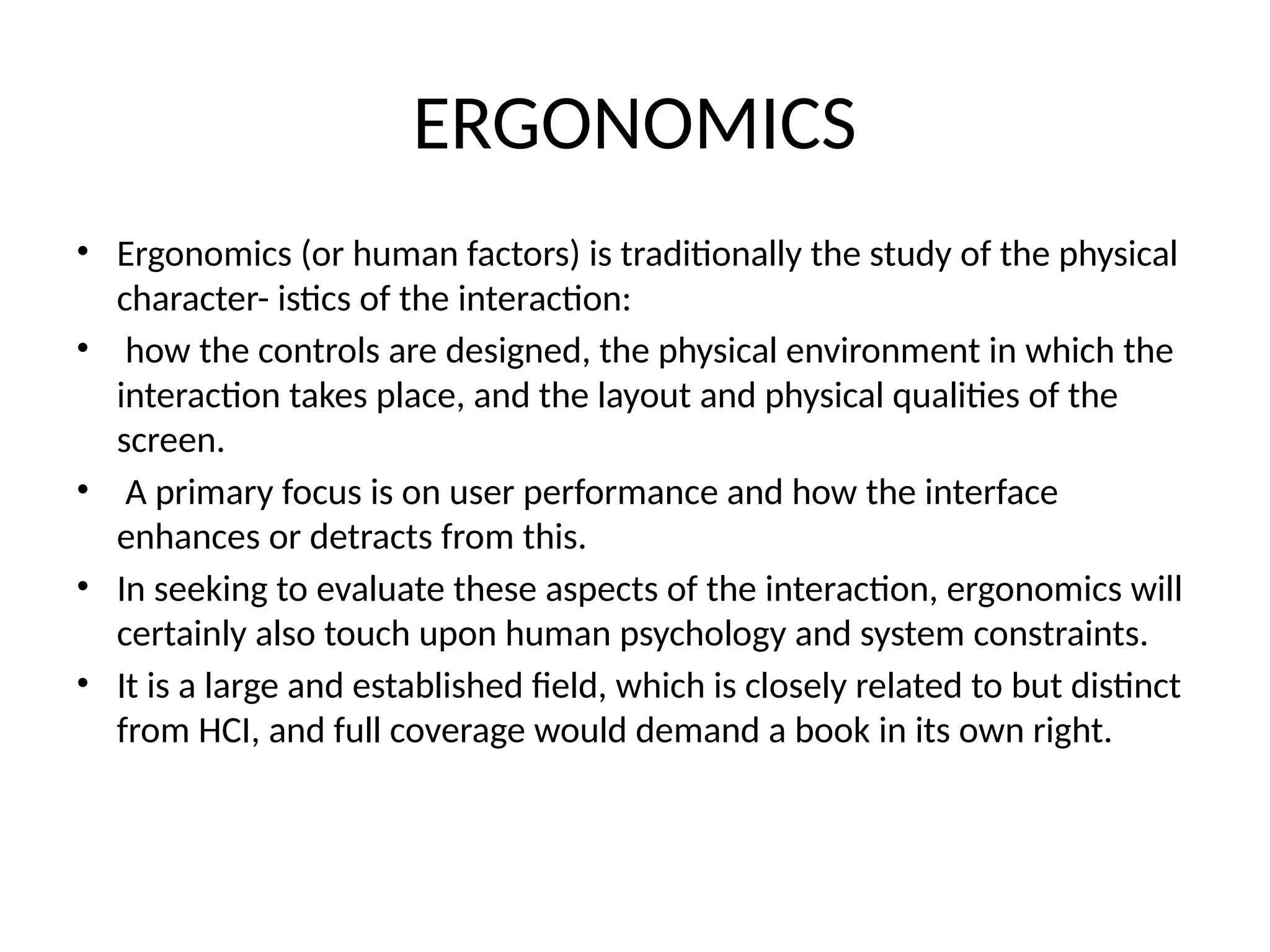 ERGONOMICS
• Ergonomics (or human factors) is traditionally the study of the physical
character- istics of the interaction:
• how the controls are designed, the physical environment in which the
interaction takes place, and the layout and physical qualities of the
screen.
• A primary focus is on user performance and how the interface
enhances or detracts from this.
• In seeking to evaluate these aspects of the interaction, ergonomics will
certainly also touch upon human psychology and system constraints.
• It is a large and established field, which is closely related to but distinct
from HCI, and full coverage would demand a book in its own right.
 