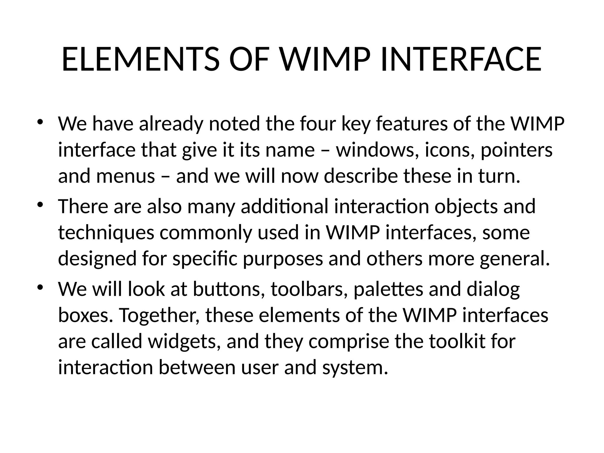 ELEMENTS OF WIMP INTERFACE
• We have already noted the four key features of the WIMP
interface that give it its name – windows, icons, pointers
and menus – and we will now describe these in turn.
• There are also many additional interaction objects and
techniques commonly used in WIMP interfaces, some
designed for specific purposes and others more general.
• We will look at buttons, toolbars, palettes and dialog
boxes. Together, these elements of the WIMP interfaces
are called widgets, and they comprise the toolkit for
interaction between user and system.
 