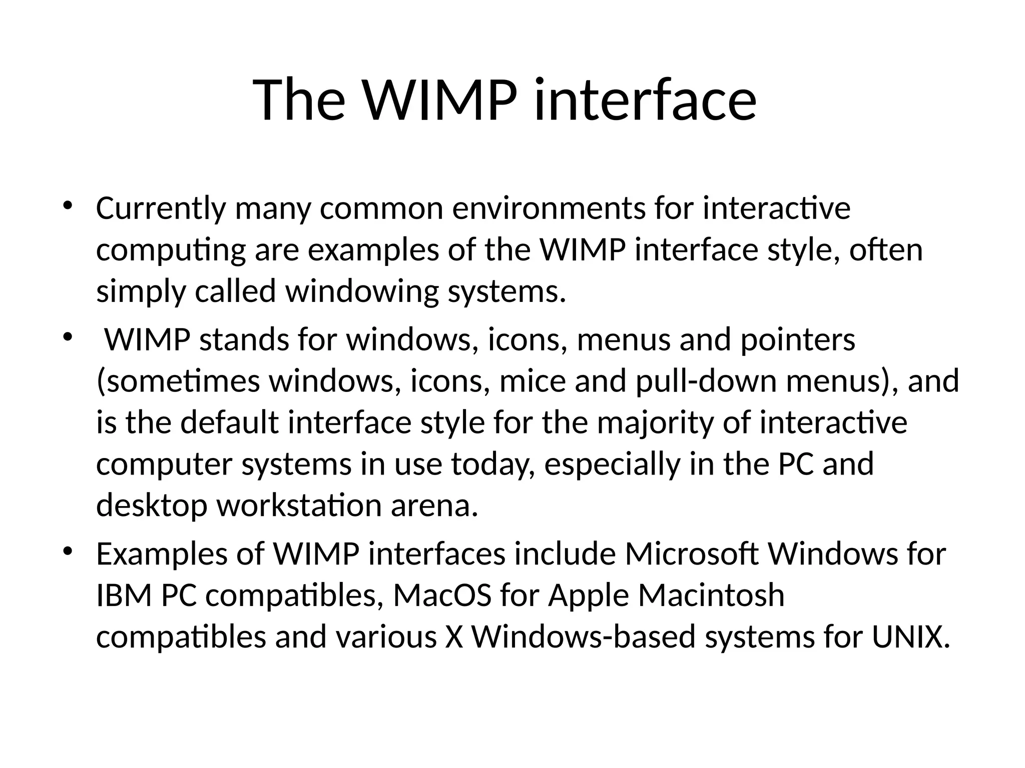 The WIMP interface
• Currently many common environments for interactive
computing are examples of the WIMP interface style, often
simply called windowing systems.
• WIMP stands for windows, icons, menus and pointers
(sometimes windows, icons, mice and pull-down menus), and
is the default interface style for the majority of interactive
computer systems in use today, especially in the PC and
desktop workstation arena.
• Examples of WIMP interfaces include Microsoft Windows for
IBM PC compatibles, MacOS for Apple Macintosh
compatibles and various X Windows-based systems for UNIX.
 