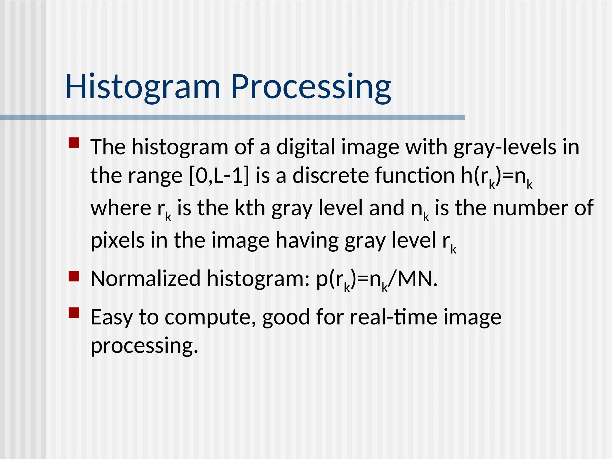 Histogram Processing  The histogram of a digital image with gray-levels in the range [0,L-1] is a discrete function h(rk)=nk where rk is the kth gray level and nk is the number of pixels in the image having gray level rk  Normalized histogram: p(rk)=nk/MN.  Easy to compute, good for real-time image processing. 
