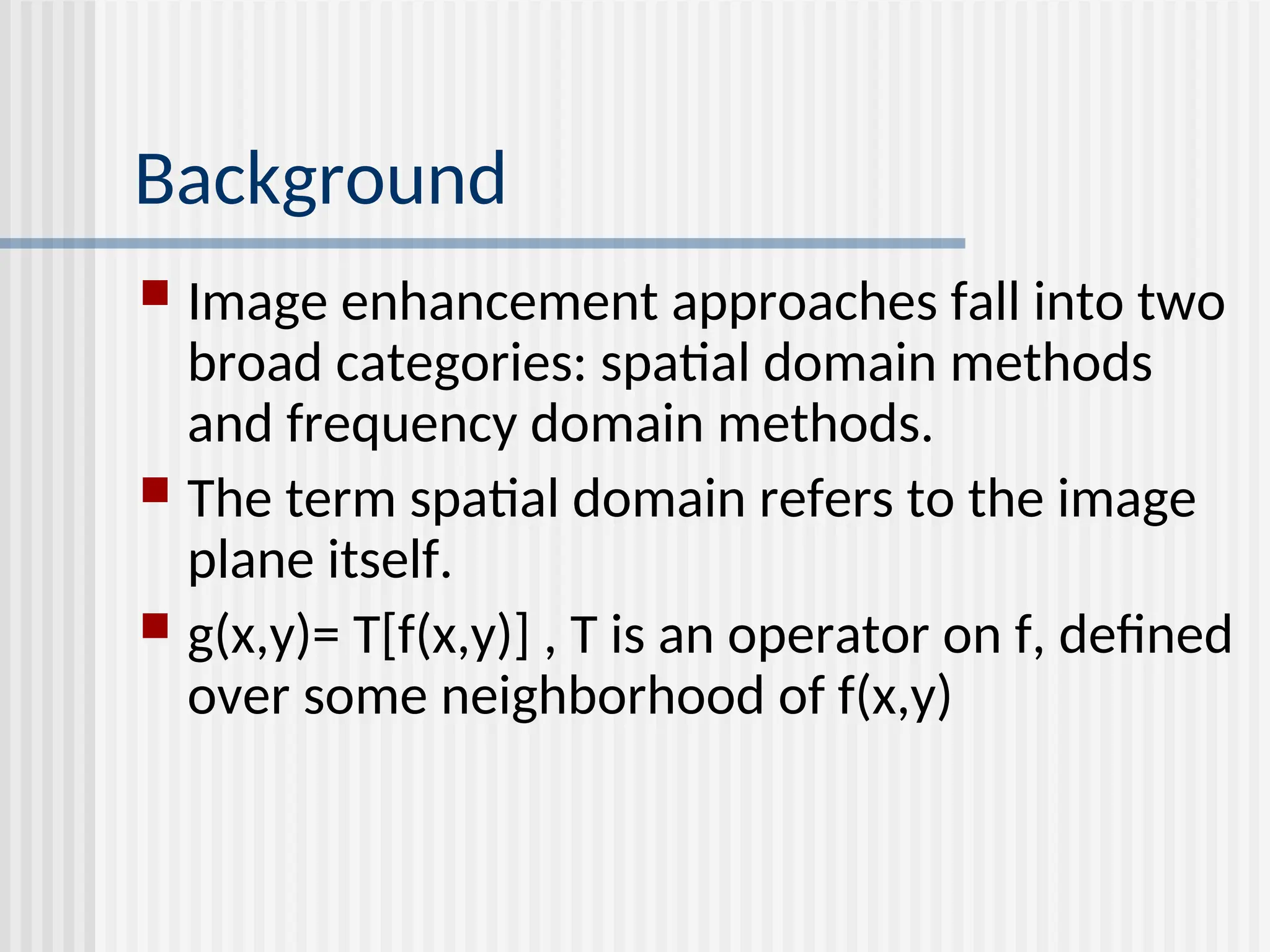  Image enhancement approaches fall into two broad categories: spatial domain methods and frequency domain methods.  The term spatial domain refers to the image plane itself.  g(x,y)= T[f(x,y)] , T is an operator on f, defined over some neighborhood of f(x,y) Background 