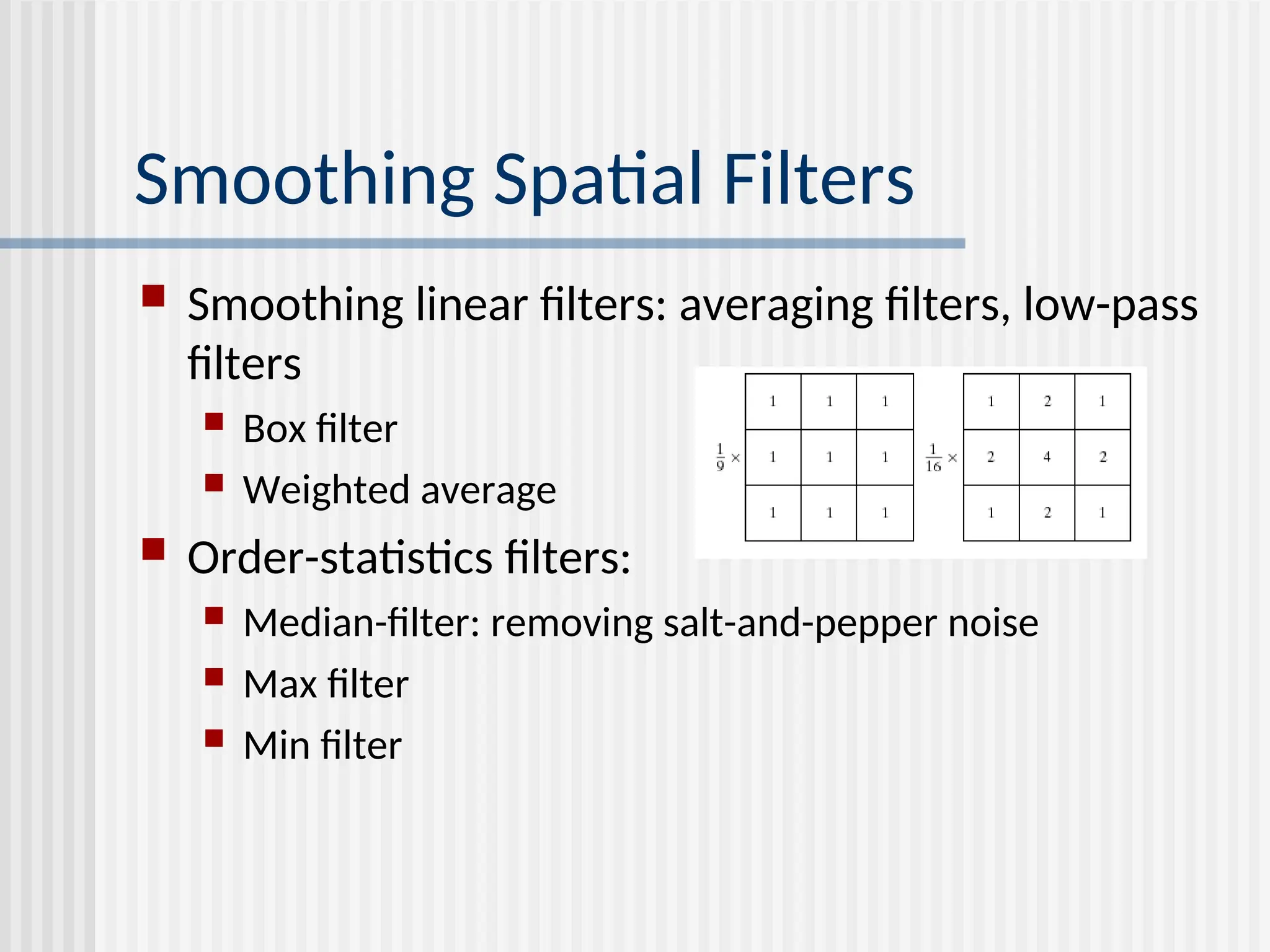 Smoothing Spatial Filters  Smoothing linear filters: averaging filters, low-pass filters  Box filter  Weighted average  Order-statistics filters:  Median-filter: removing salt-and-pepper noise  Max filter  Min filter 