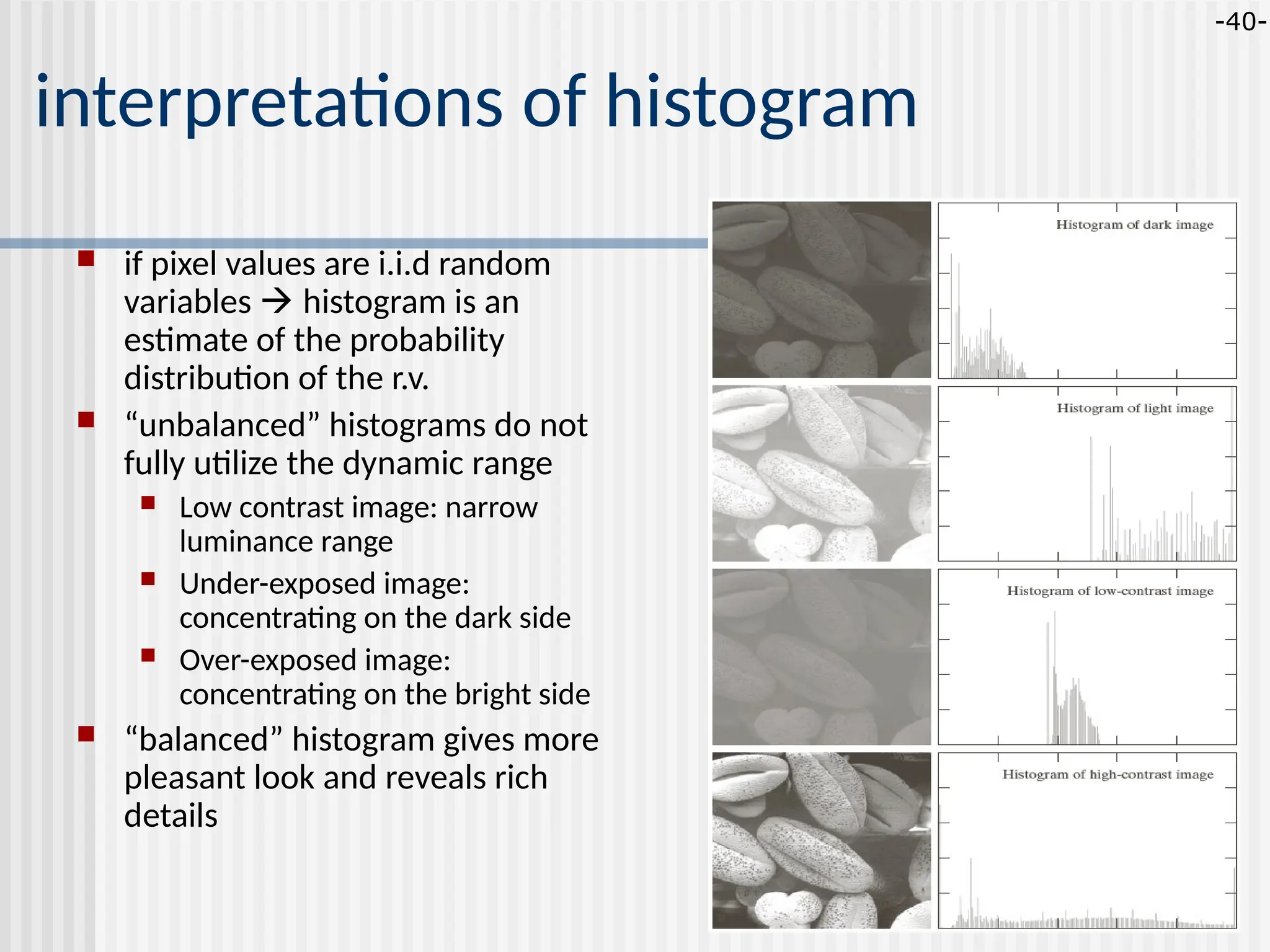 -40- interpretations of histogram  if pixel values are i.i.d random variables  histogram is an estimate of the probability distribution of the r.v.  “unbalanced” histograms do not fully utilize the dynamic range  Low contrast image: narrow luminance range  Under-exposed image: concentrating on the dark side  Over-exposed image: concentrating on the bright side  “balanced” histogram gives more pleasant look and reveals rich details 