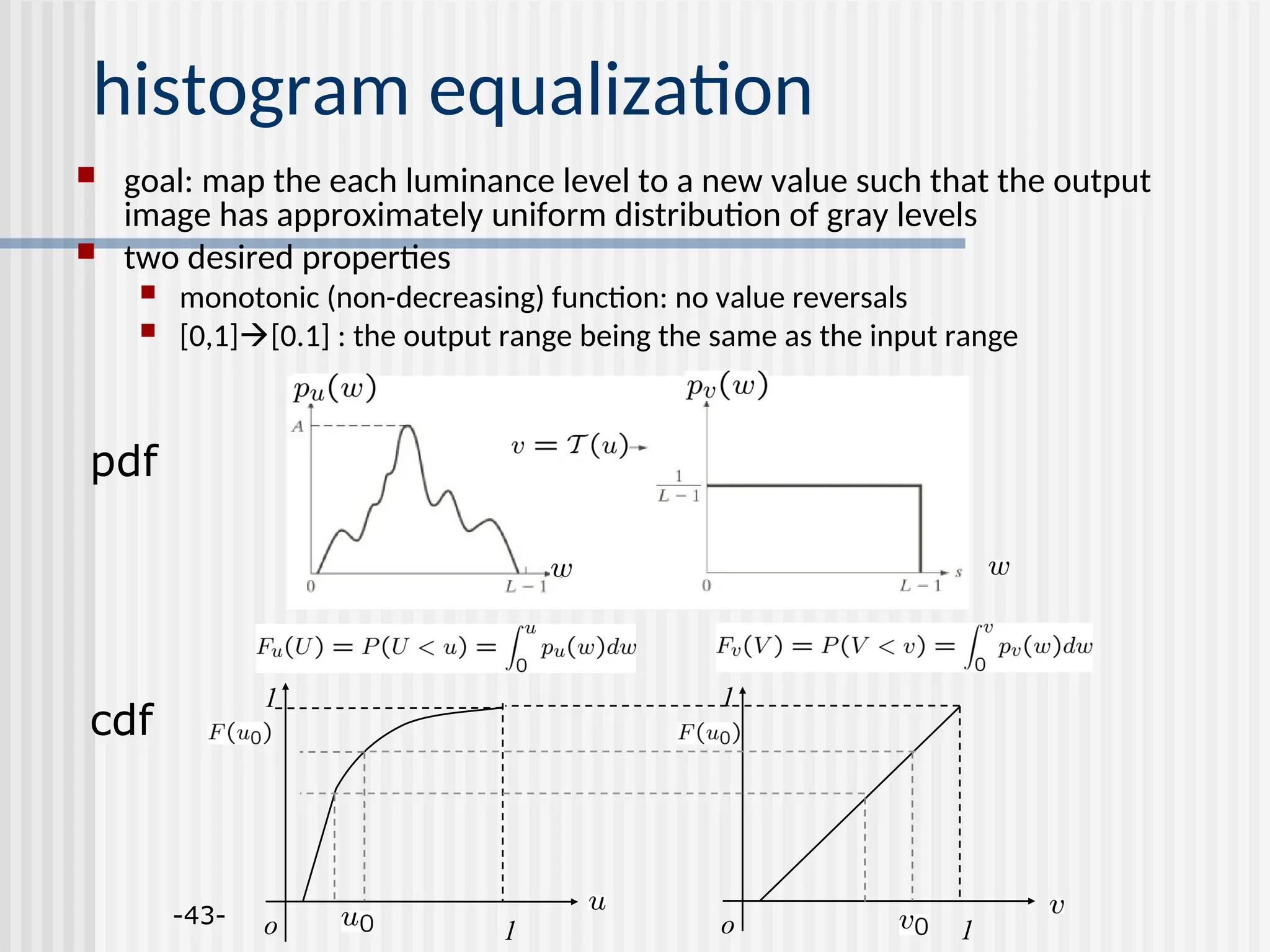 -43- histogram equalization  goal: map the each luminance level to a new value such that the output image has approximately uniform distribution of gray levels  two desired properties  monotonic (non-decreasing) function: no value reversals  [0,1][0.1] : the output range being the same as the input range pdf cdf o 1 1 o 1 1 