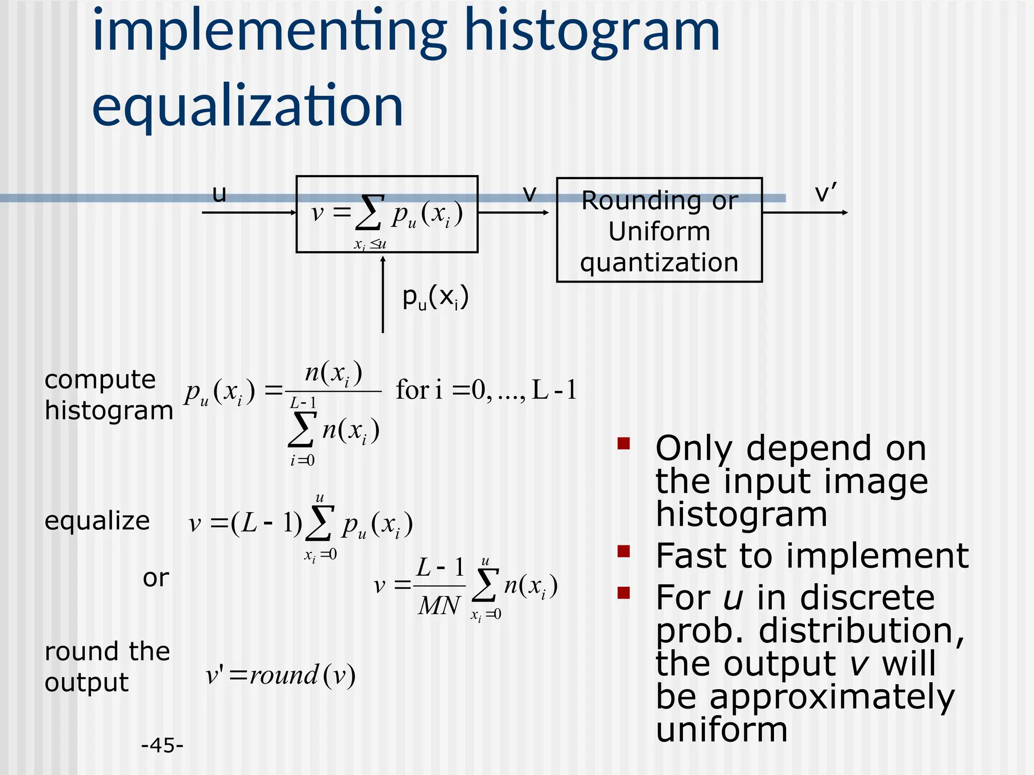 -45- implementing histogram equalization 1 - L ..., 0, i for ) ( ) ( ) ( 1 0      L i i i i u x n x n x p     u x i u i x p L v 0 ) ( ) 1 ( ) ( ' v round v     u x i u i x p v ) ( Rounding or Uniform quantization u v v’ pu(xi)  Only depend on the input image histogram  Fast to implement  For u in discrete prob. distribution, the output v will be approximately uniform compute histogram equalize round the output     u x i i x n MN L v 0 ) ( 1 or 