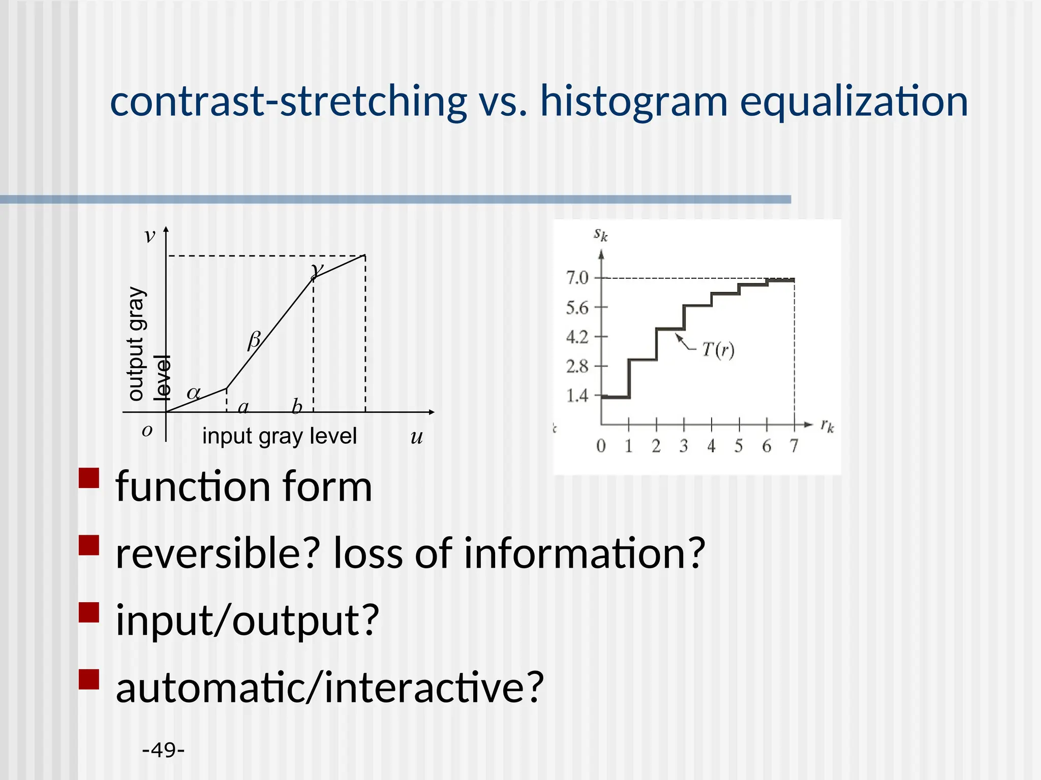 -49- contrast-stretching vs. histogram equalization  function form  reversible? loss of information?  input/output?  automatic/interactive? input gray level u output gray level v a b o    