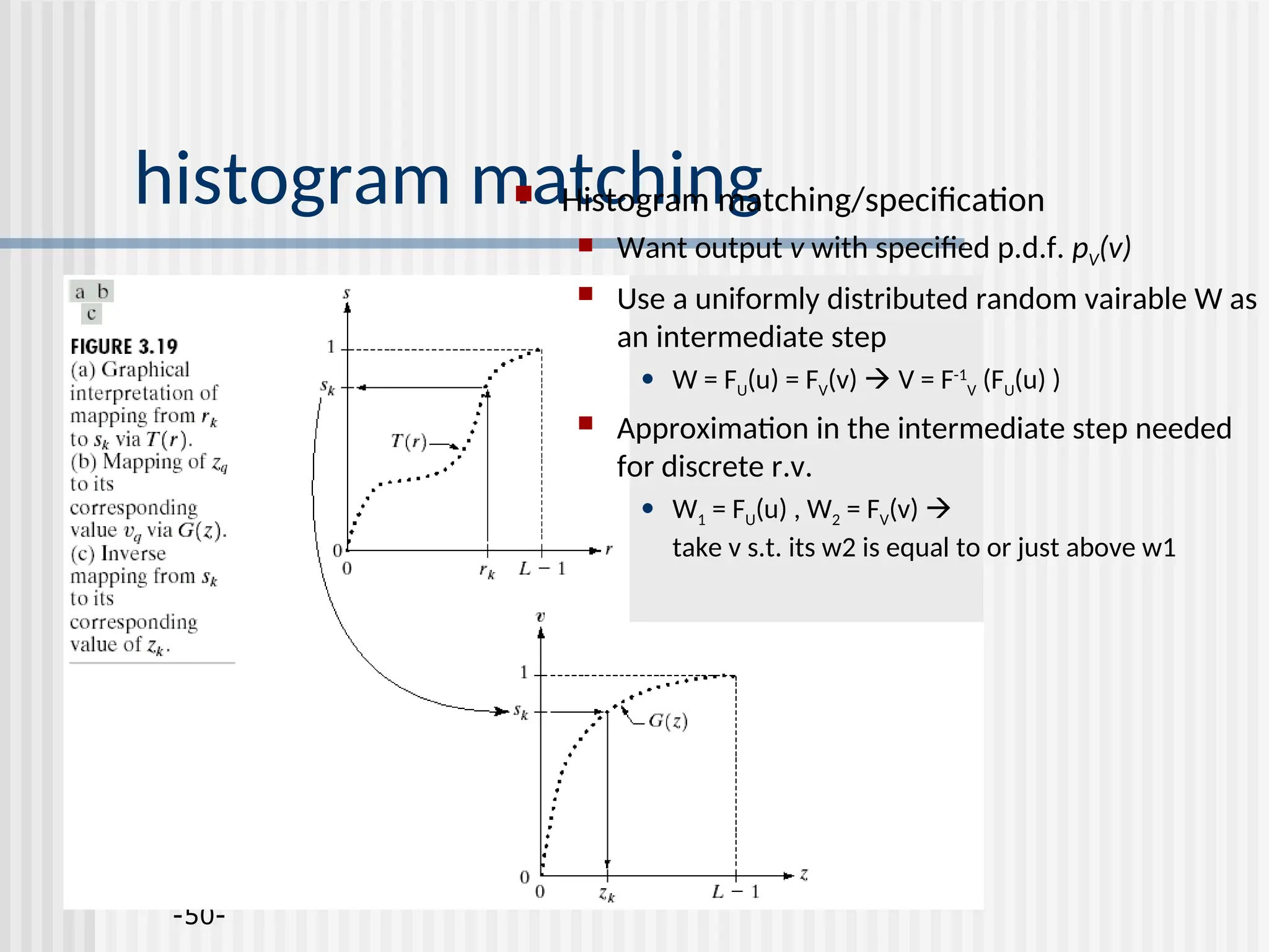 -50- histogram matching  Histogram matching/specification  Want output v with specified p.d.f. pV(v)  Use a uniformly distributed random vairable W as an intermediate step • W = FU(u) = FV(v)  V = F-1 V (FU(u) )  Approximation in the intermediate step needed for discrete r.v. • W1 = FU(u) , W2 = FV(v)  take v s.t. its w2 is equal to or just above w1 