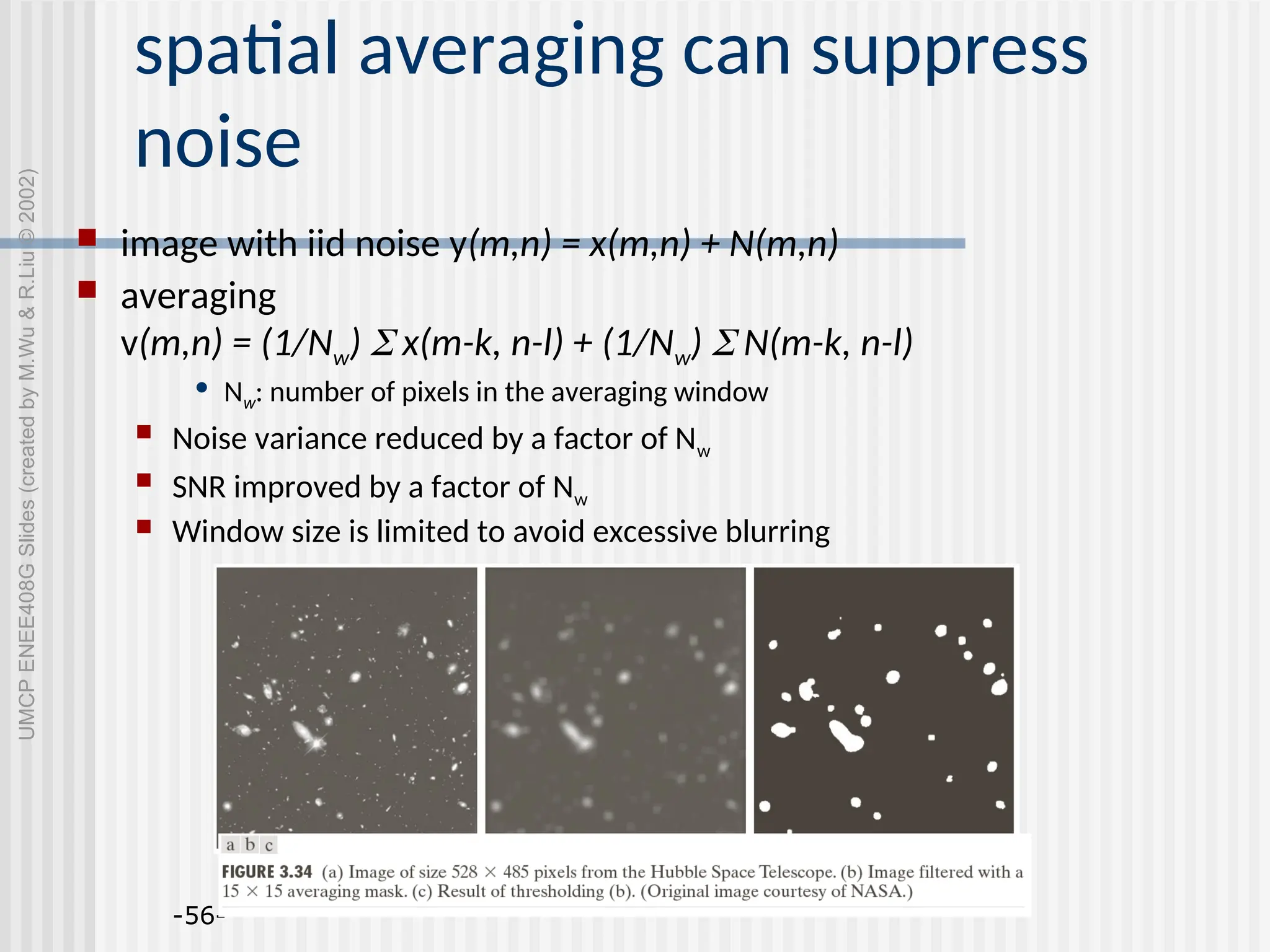 -56- spatial averaging can suppress noise  image with iid noise y(m,n) = x(m,n) + N(m,n)  averaging v(m,n) = (1/Nw)  x(m-k, n-l) + (1/Nw)  N(m-k, n-l) • Nw: number of pixels in the averaging window  Noise variance reduced by a factor of Nw  SNR improved by a factor of Nw  Window size is limited to avoid excessive blurring UMCP ENEE408G Slides (created by M.Wu & R.Liu © 2002) 