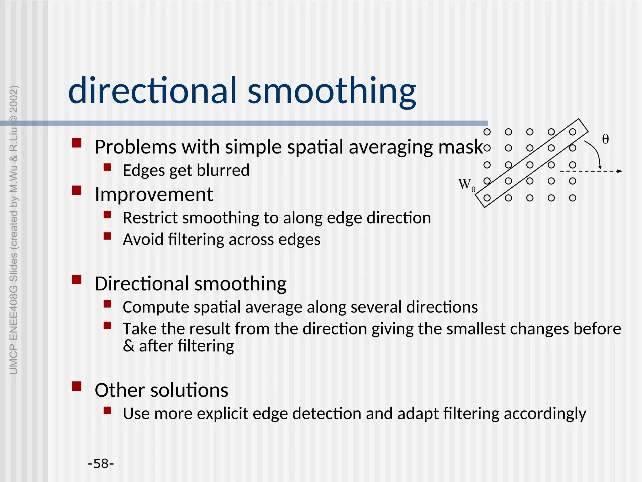 -58- directional smoothing  Problems with simple spatial averaging mask  Edges get blurred  Improvement  Restrict smoothing to along edge direction  Avoid filtering across edges  Directional smoothing  Compute spatial average along several directions  Take the result from the direction giving the smallest changes before & after filtering  Other solutions  Use more explicit edge detection and adapt filtering accordingly  W UMCP ENEE408G Slides (created by M.Wu & R.Liu © 2002) 