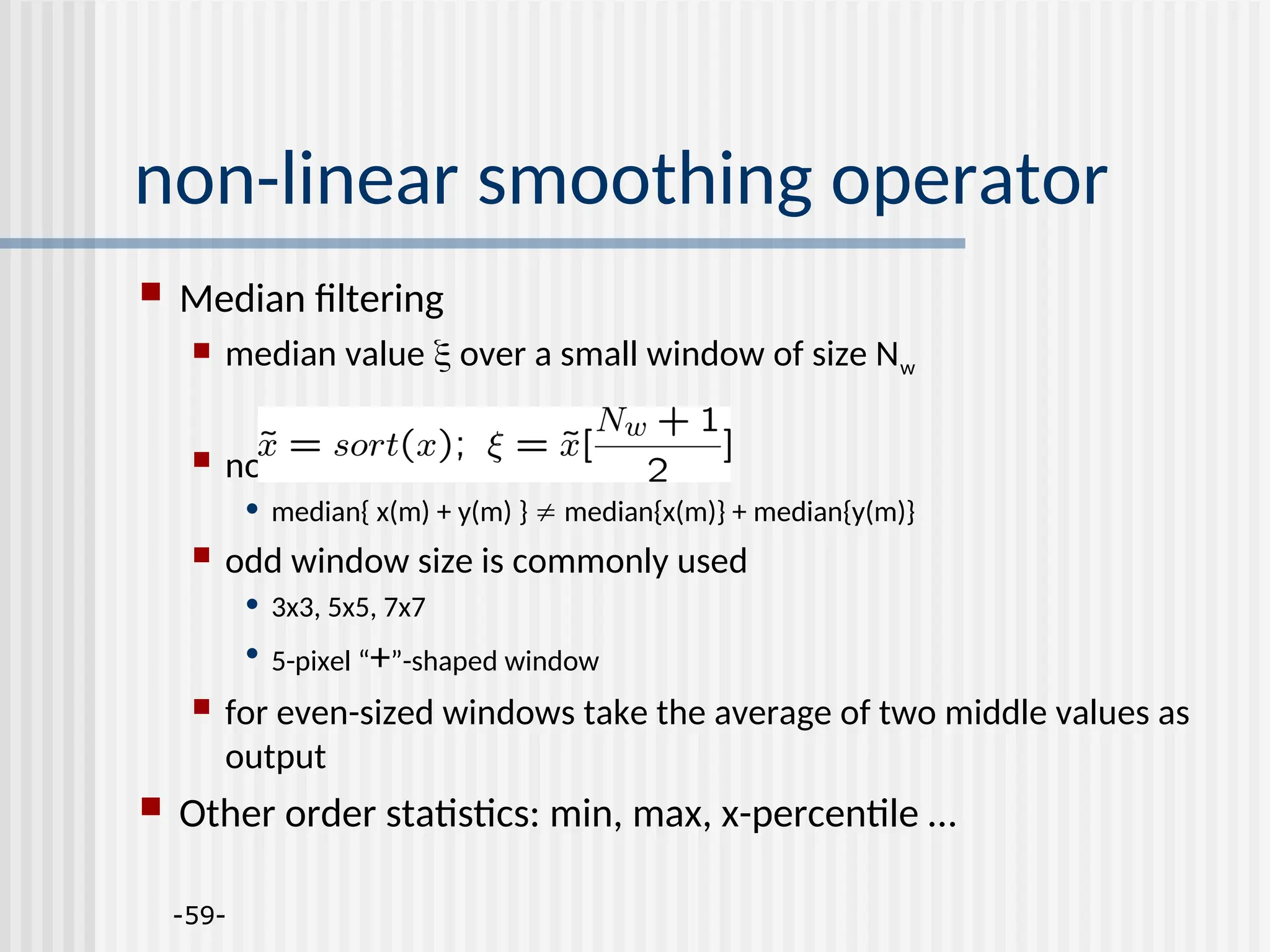 -59- non-linear smoothing operator  Median filtering  median value  over a small window of size Nw  nonlinear • median{ x(m) + y(m) }  median{x(m)} + median{y(m)}  odd window size is commonly used • 3x3, 5x5, 7x7 • 5-pixel “+”-shaped window  for even-sized windows take the average of two middle values as output  Other order statistics: min, max, x-percentile … 