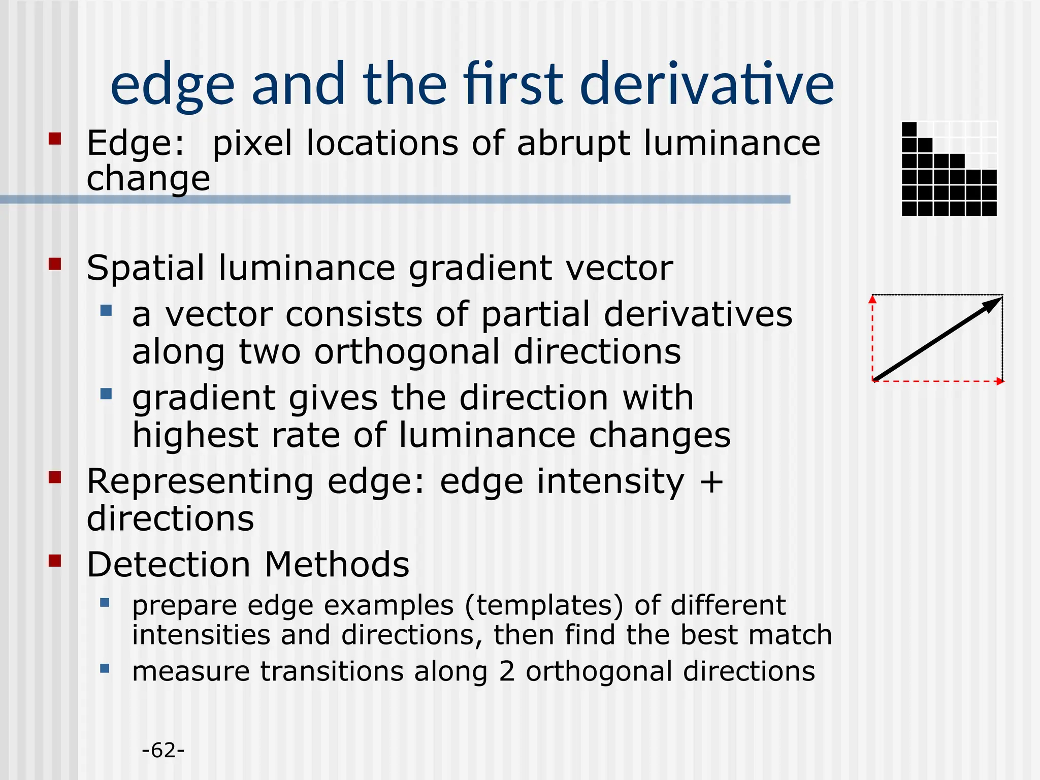 -62- edge and the first derivative  Edge: pixel locations of abrupt luminance change  Spatial luminance gradient vector  a vector consists of partial derivatives along two orthogonal directions  gradient gives the direction with highest rate of luminance changes  Representing edge: edge intensity + directions  Detection Methods  prepare edge examples (templates) of different intensities and directions, then find the best match  measure transitions along 2 orthogonal directions 