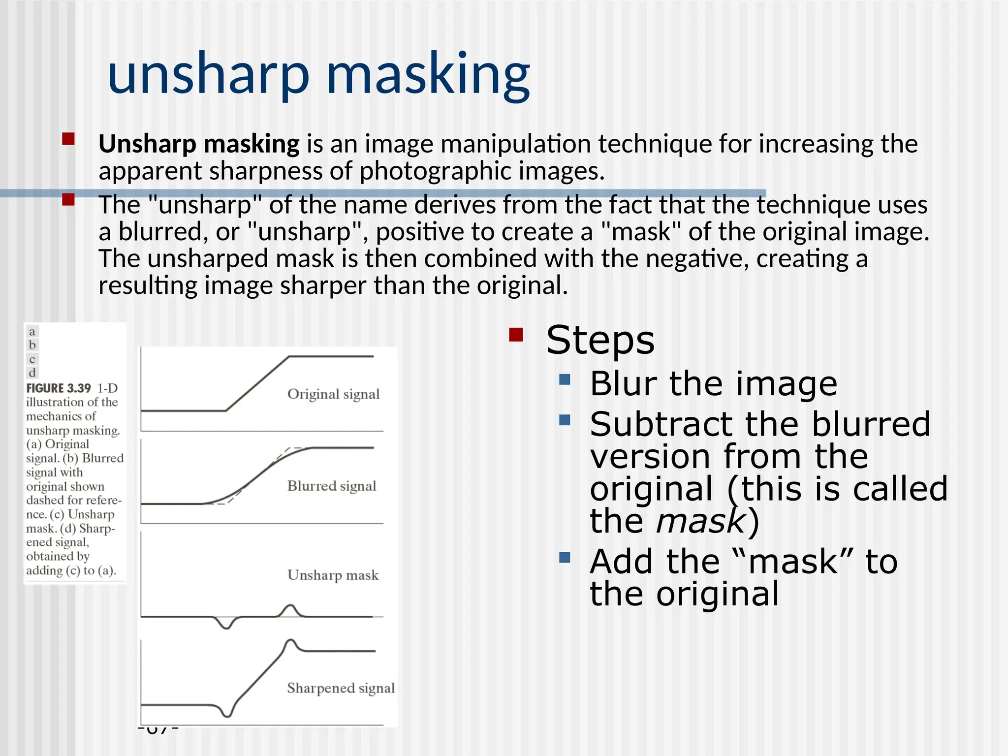 -67- unsharp masking  Unsharp masking is an image manipulation technique for increasing the apparent sharpness of photographic images.  The "unsharp" of the name derives from the fact that the technique uses a blurred, or "unsharp", positive to create a "mask" of the original image. The unsharped mask is then combined with the negative, creating a resulting image sharper than the original.  Steps  Blur the image  Subtract the blurred version from the original (this is called the mask)  Add the “mask” to the original 
