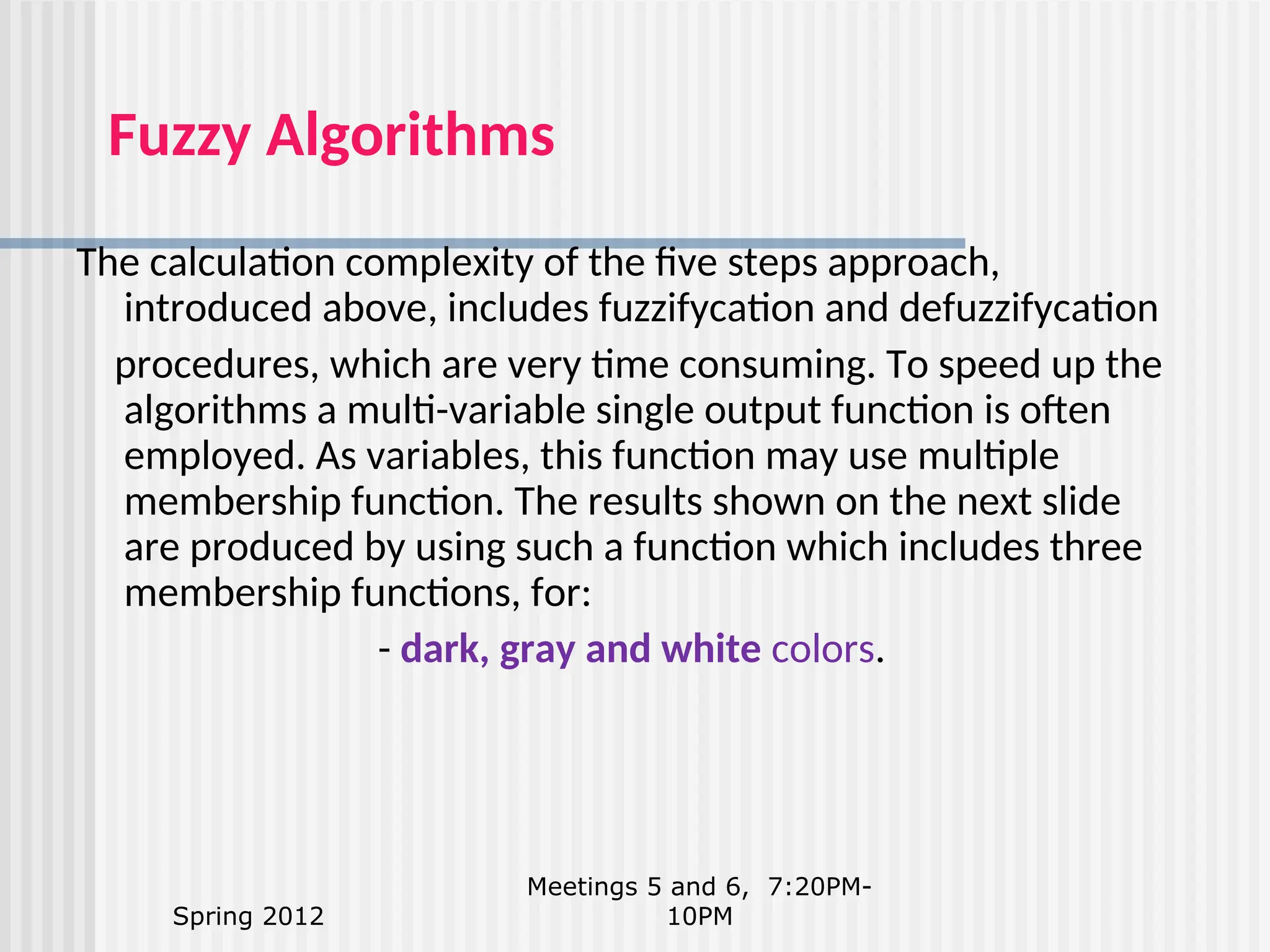 Spring 2012 Meetings 5 and 6, 7:20PM- 10PM Fuzzy Algorithms The calculation complexity of the five steps approach, introduced above, includes fuzzifycation and defuzzifycation procedures, which are very time consuming. To speed up the algorithms a multi-variable single output function is often employed. As variables, this function may use multiple membership function. The results shown on the next slide are produced by using such a function which includes three membership functions, for: - dark, gray and white colors. 