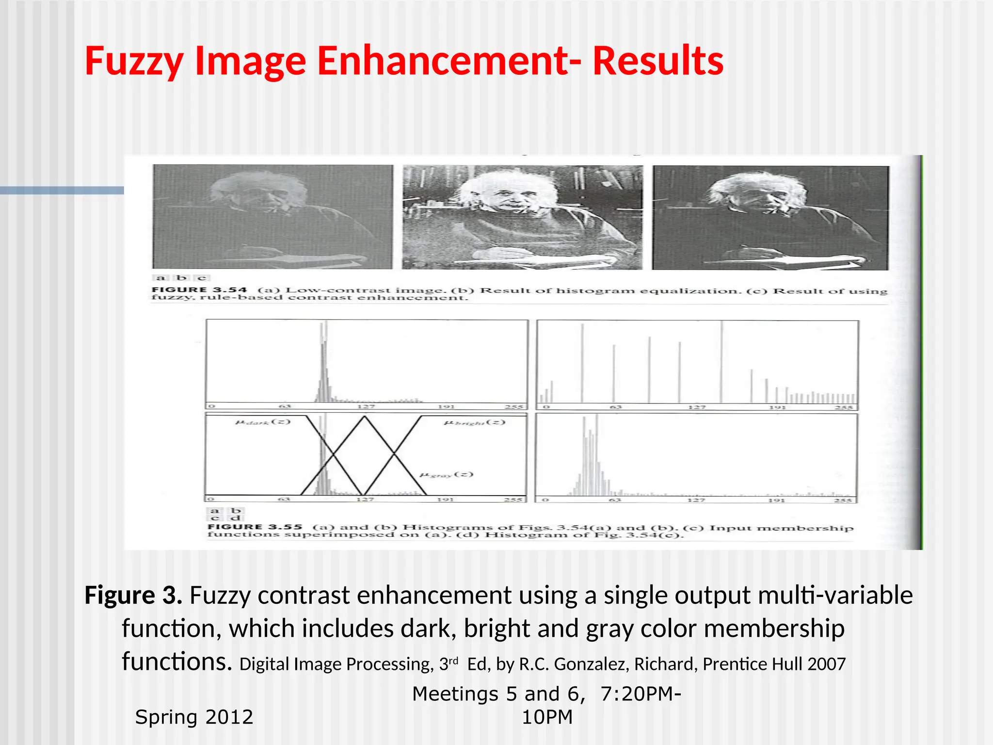 Spring 2012 Meetings 5 and 6, 7:20PM- 10PM Fuzzy Image Enhancement- Results Figure 3. Fuzzy contrast enhancement using a single output multi-variable function, which includes dark, bright and gray color membership functions. Digital Image Processing, 3rd Ed, by R.C. Gonzalez, Richard, Prentice Hull 2007 