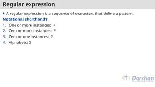 Regular expression
 A regular expression is a sequence of characters that define a pattern.
Notational shorthand's
1. One or more instances: +
2. Zero or more instances: *
3. Zero or one instances: ?
4. Alphabets: Σ
 