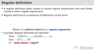 Regular definition
 A regular definition gives names to certain regular expressions and uses those
names in other regular expressions.
 Regular definition is a sequence of definitions of the form:
……
Where is a distinct name & is a regular expression.
 Example: Regular definition for identifier
letter  A|B|C|………..|Z|a|b|………..|z
digit  0|1|…….|9|
id letter (letter | digit)*
 