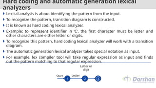 Hard coding and automatic generation lexical
analyzers
 Lexical analysis is about identifying the pattern from the input.
 To recognize the pattern, transition diagram is constructed.
 It is known as hard coding lexical analyzer.
 Example: to represent identifier in ‘C’, the first character must be letter and
other characters are either letter or digits.
 To recognize this pattern, hard coding lexical analyzer will work with a transition
diagram.
 The automatic generation lexical analyzer takes special notation as input.
 For example, lex compiler tool will take regular expression as input and finds
out the pattern matching to that regular expression.
2 3
Start
Letter or
digit
Letter
1
 